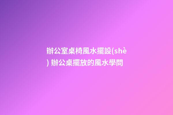辦公室桌椅風水擺設(shè) 辦公桌擺放的風水學問